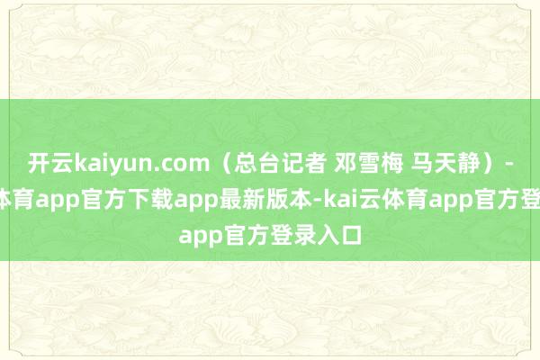 开云kaiyun.com（总台记者 邓雪梅 马天静）-kai云体育app官方下载app最新版本-kai云体育app官方登录入口