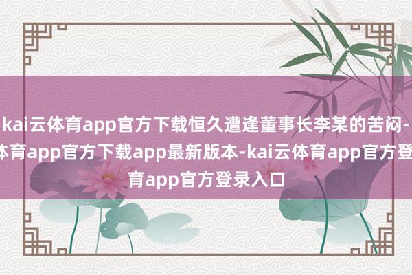 kai云体育app官方下载恒久遭逢董事长李某的苦闷-kai云体育app官方下载app最新版本-kai云体育app官方登录入口