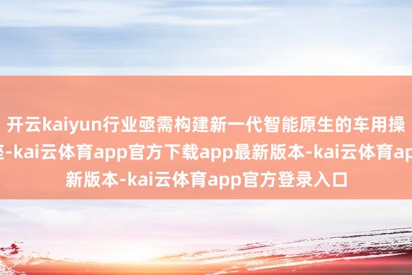 开云kaiyun行业亟需构建新一代智能原生的车用操作系统数字底座-kai云体育app官方下载app最新版本-kai云体育app官方登录入口