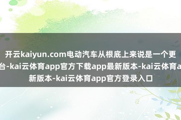 开云kaiyun.com电动汽车从根底上来说是一个更好的自动驾驶平台-kai云体育app官方下载app最新版本-kai云体育app官方登录入口
