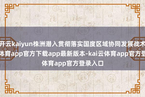 开云kaiyun株洲潜入贯彻落实国度区域协同发展战术-kai云体育app官方下载app最新版本-kai云体育app官方登录入口