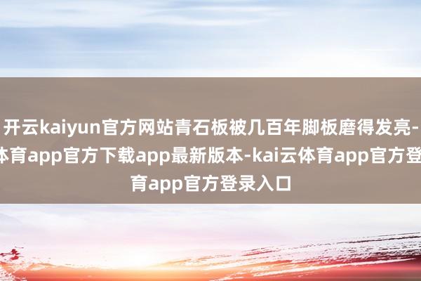 开云kaiyun官方网站青石板被几百年脚板磨得发亮-kai云体育app官方下载app最新版本-kai云体育app官方登录入口
