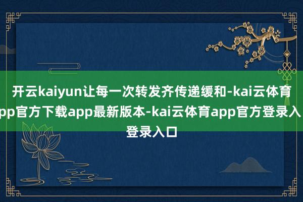 开云kaiyun让每一次转发齐传递缓和-kai云体育app官方下载app最新版本-kai云体育app官方登录入口