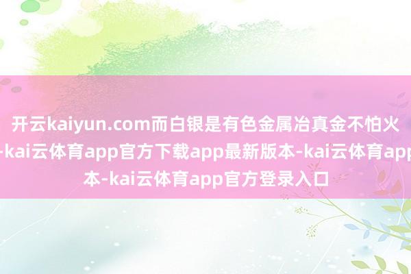 开云kaiyun.com而白银是有色金属冶真金不怕火伏击的副居品-kai云体育app官方下载app最新版本-kai云体育app官方登录入口