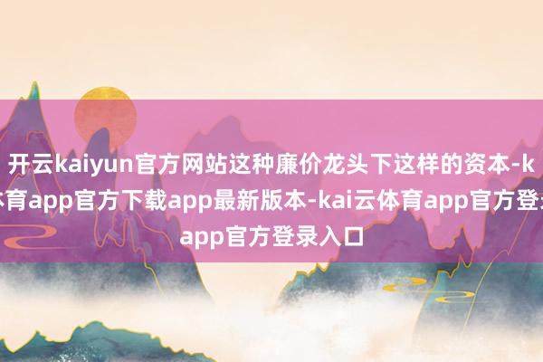 开云kaiyun官方网站这种廉价龙头下这样的资本-kai云体育app官方下载app最新版本-kai云体育app官方登录入口