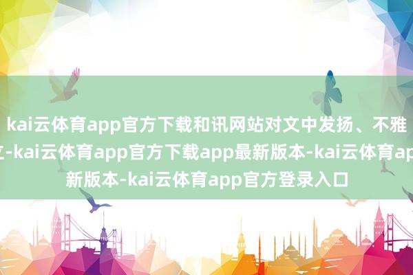 kai云体育app官方下载和讯网站对文中发扬、不雅点判断保抓中立-kai云体育app官方下载app最新版本-kai云体育app官方登录入口